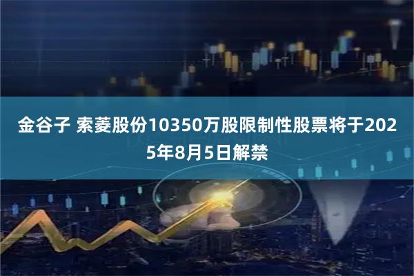 金谷子 索菱股份10350万股限制性股票将于2025年8月5日解禁
