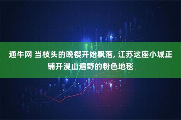 通牛网 当枝头的晚樱开始飘落, 江苏这座小城正铺开漫山遍野的粉色地毯