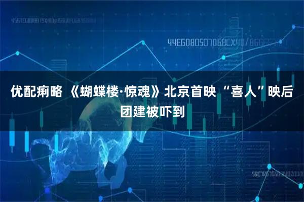 优配痢略 《蝴蝶楼·惊魂》北京首映 “喜人”映后团建被吓到