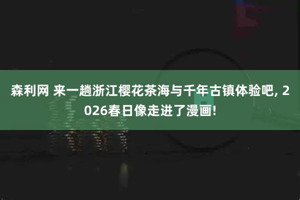 森利网 来一趟浙江樱花茶海与千年古镇体验吧, 2026春日像走进了漫画!