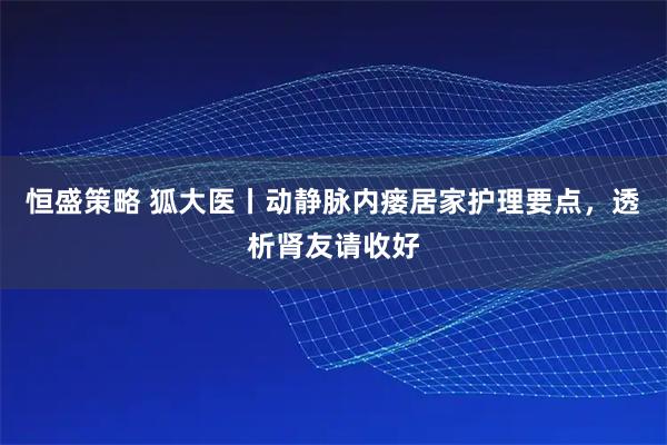 恒盛策略 狐大医丨动静脉内瘘居家护理要点,透析肾友请收好