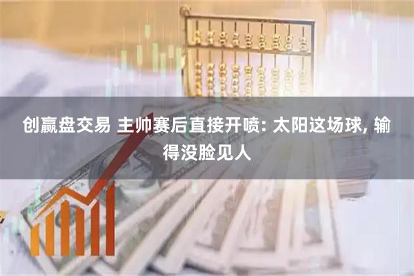 创赢盘交易 主帅赛后直接开喷: 太阳这场球, 输得没脸见人