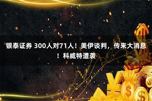 银泰证券 300人对71人!美伊谈判,传来大消息!科威特遭袭